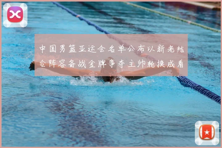 中国男篮亚运会名单公布以新老结合阵容备战金牌争夺主帅轮换成看点
