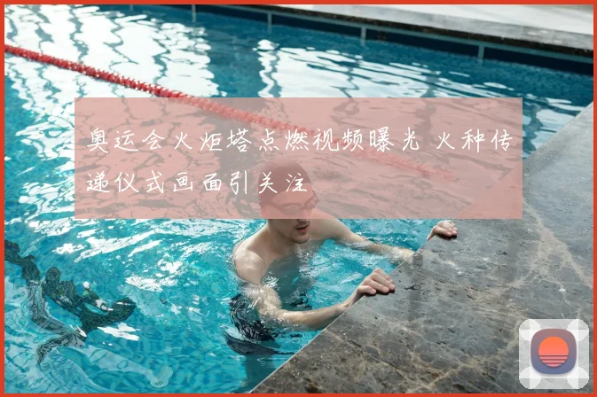 奥运会火炬塔点燃视频曝光 火种传递仪式画面引关注