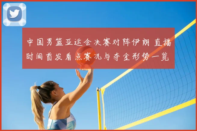 中国男篮亚运会决赛对阵伊朗 直播时间首发看点赛况与夺金形势一览