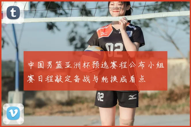中国男篮亚洲杯预选赛程公布小组赛日程敲定备战与轮换成看点