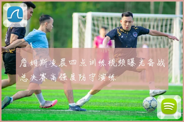 詹姆斯凌晨四点训练视频曝光备战总决赛高强度防守演练