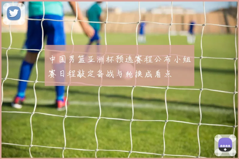 中国男篮亚洲杯预选赛程公布小组赛日程敲定备战与轮换成看点
