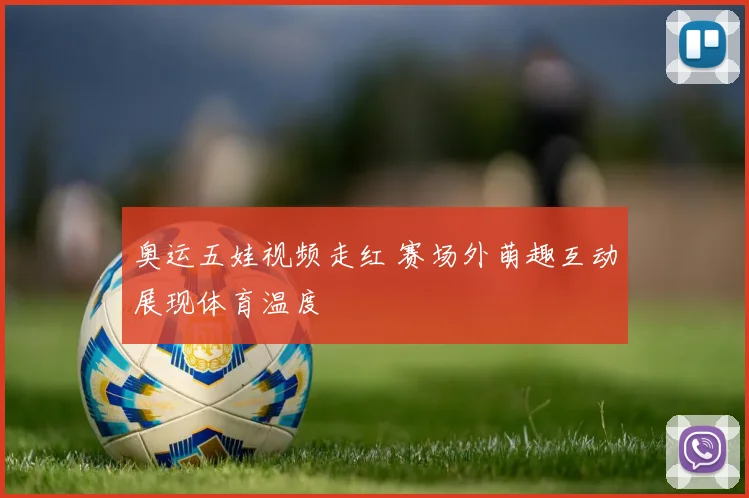 奥运五娃视频走红 赛场外萌趣互动展现体育温度