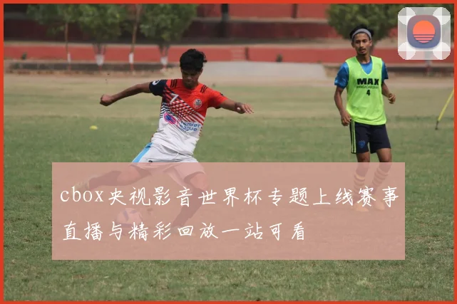 cbox央视影音世界杯专题上线赛事直播与精彩回放一站可看
