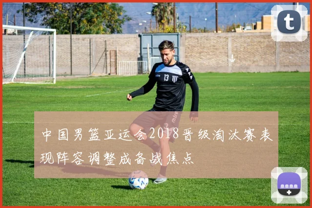 中国男篮亚运会2018晋级淘汰赛表现阵容调整成备战焦点