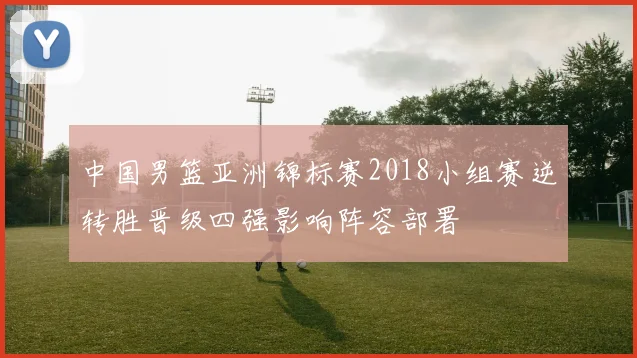 中国男篮亚洲锦标赛2018小组赛逆转胜晋级四强影响阵容部署