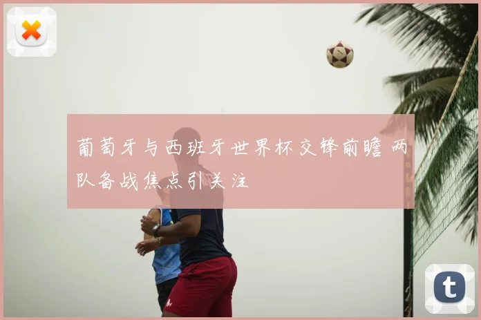 葡萄牙与西班牙世界杯交锋前瞻 两队备战焦点引关注