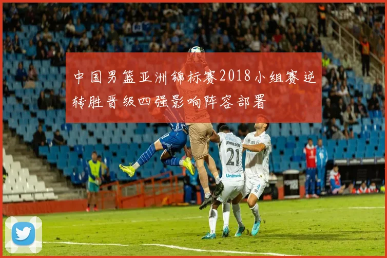 中国男篮亚洲锦标赛2018小组赛逆转胜晋级四强影响阵容部署