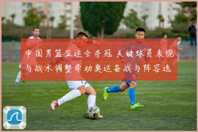 中国男篮亚运会夺冠 关键球员表现与战术调整牵动奥运备战与阵容选择