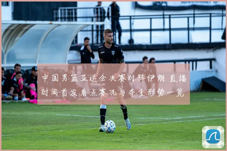 中国男篮亚运会决赛对阵伊朗 直播时间首发看点赛况与夺金形势一览