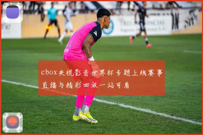cbox央视影音世界杯专题上线赛事直播与精彩回放一站可看