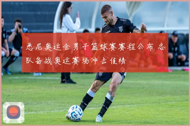 悉尼奥运会男子篮球赛赛程公布 各队备战奥运赛场冲击佳绩