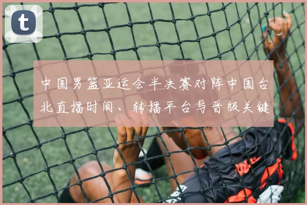 中国男篮亚运会半决赛对阵中国台北直播时间、转播平台与晋级关键看点