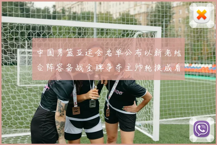 中国男篮亚运会名单公布以新老结合阵容备战金牌争夺主帅轮换成看点