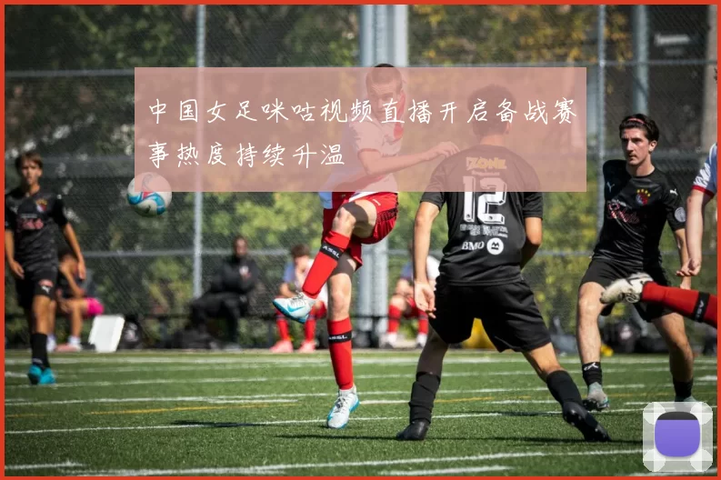 中国女足咪咕视频直播开启备战赛事热度持续升温