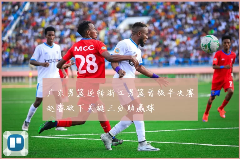 广东男篮逆转浙江男篮晋级半决赛赵睿砍下关键三分助赢球