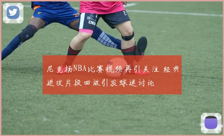 尼克杨NBA比赛视频再引关注 经典进攻片段回放引发球迷讨论