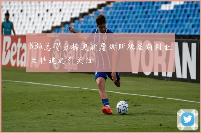 NBA总得分榜更新詹姆斯稳居前列杜兰特追赶引关注