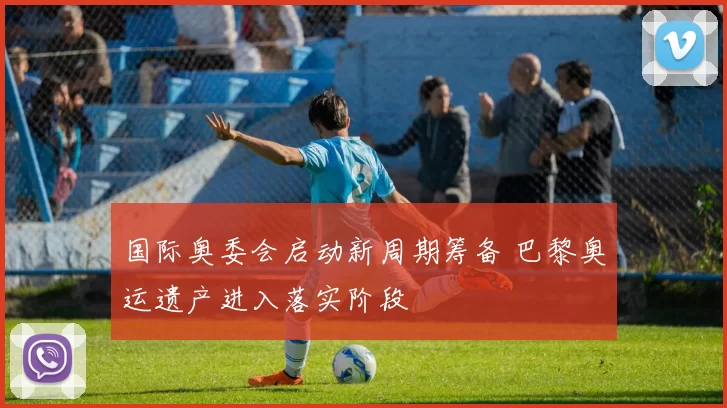 国际奥委会启动新周期筹备 巴黎奥运遗产进入落实阶段