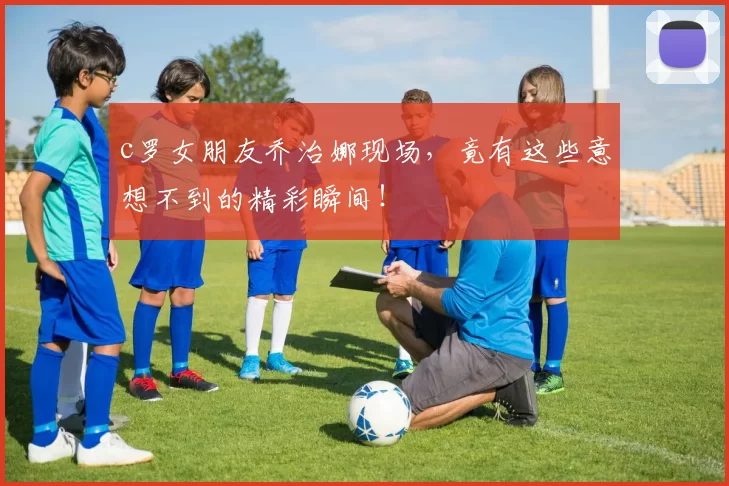 c罗女朋友乔治娜现场，竟有这些意想不到的精彩瞬间！