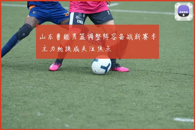 山东鲁能男篮调整阵容备战新赛季 主力轮换成关注焦点