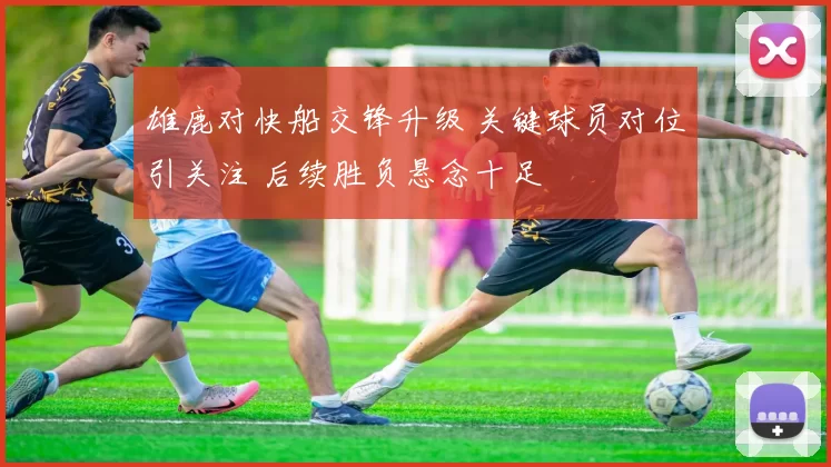 雄鹿对快船交锋升级 关键球员对位引关注 后续胜负悬念十足