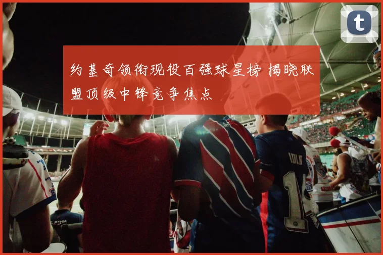 约基奇领衔现役百强球星榜 揭晓联盟顶级中锋竞争焦点