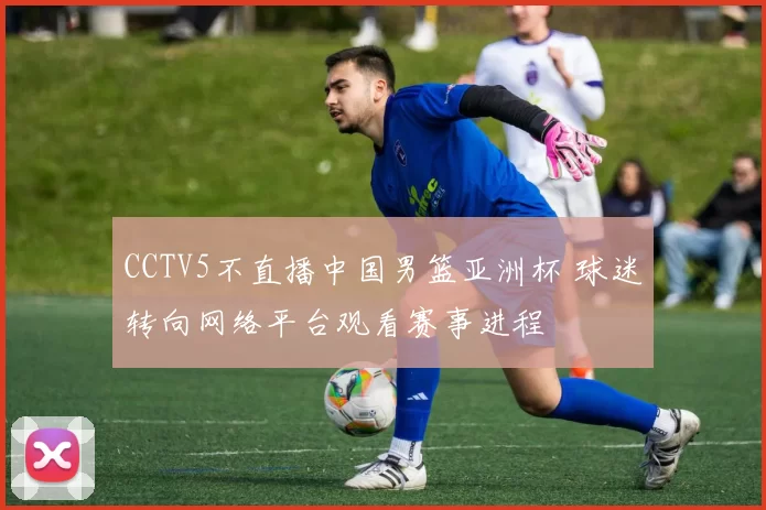 CCTV5不直播中国男篮亚洲杯 球迷转向网络平台观看赛事进程