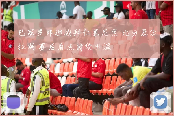 巴塞罗那迎战拜仁慕尼黑 比分悬念拉满 赛后看点持续升温