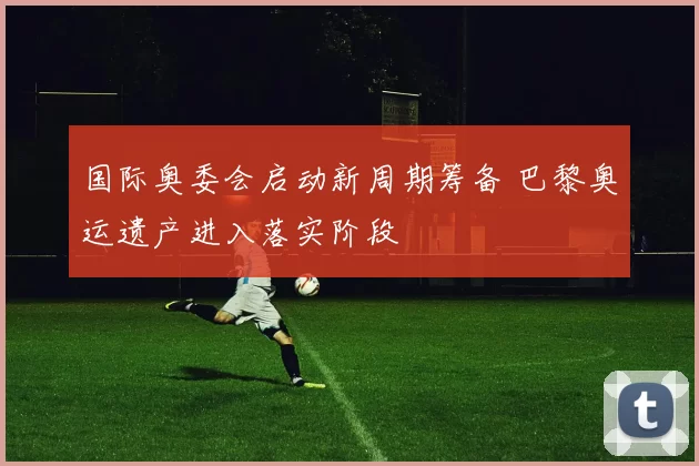 国际奥委会启动新周期筹备 巴黎奥运遗产进入落实阶段