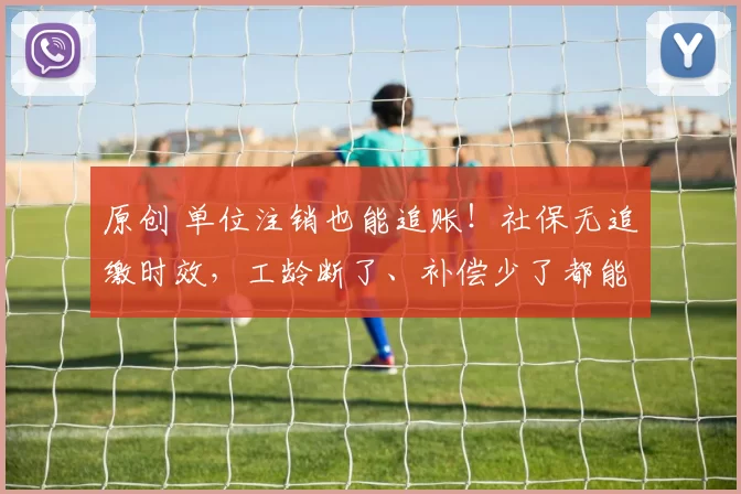 原创 单位注销也能追账!社保无追缴时效,工龄断了、补偿少了都能补