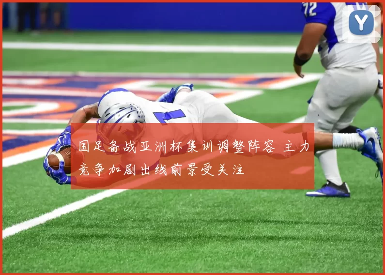 国足备战亚洲杯集训调整阵容 主力竞争加剧出线前景受关注