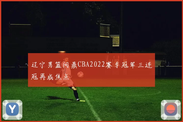 辽宁男篮问鼎CBA2022赛季冠军三连冠再成焦点