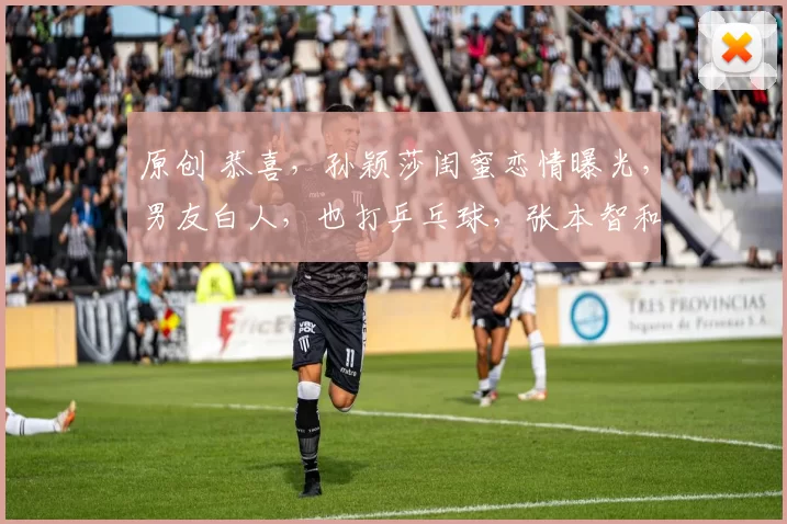 原创 恭喜，孙颖莎闺蜜恋情曝光，男友白人，也打乒乓球，张本智和克星