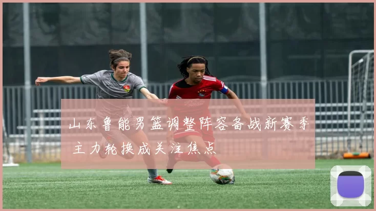 山东鲁能男篮调整阵容备战新赛季 主力轮换成关注焦点