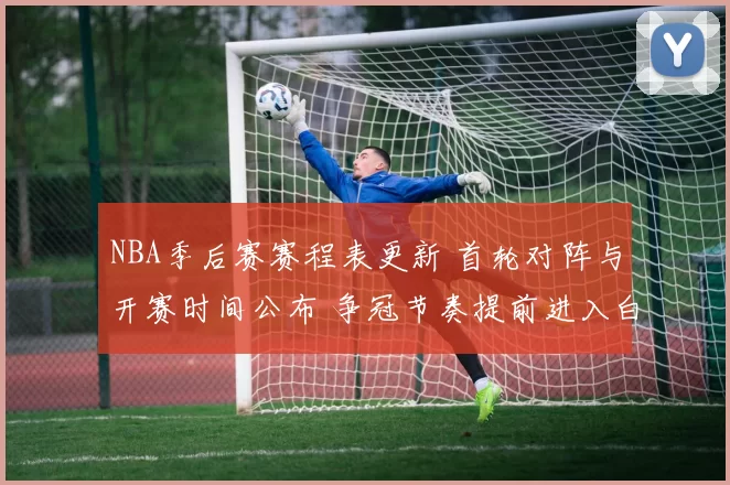 NBA季后赛赛程表更新 首轮对阵与开赛时间公布 争冠节奏提前进入白热化