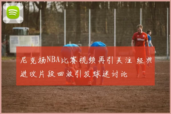 尼克杨NBA比赛视频再引关注 经典进攻片段回放引发球迷讨论