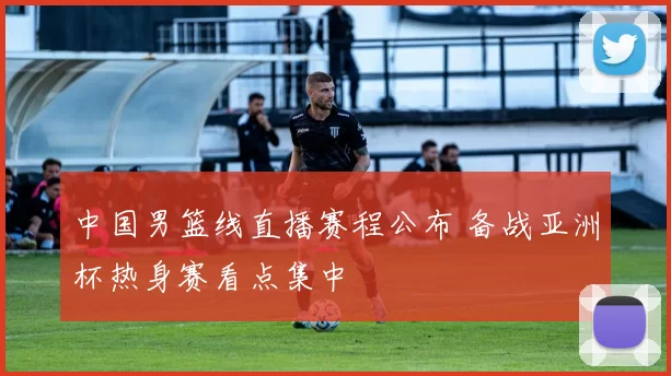 中国男篮线直播赛程公布 备战亚洲杯热身赛看点集中