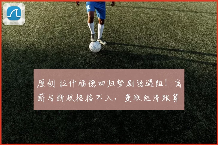 原创 拉什福德回归梦剧场遇阻！高薪与新政格格不入，曼联经济账算不清