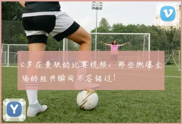 c罗在曼联的比赛视频,那些燃爆全场的经典瞬间不容错过!