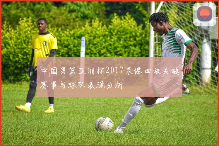中国男篮亚洲杯2017录像回放关键赛事与球队表现分析