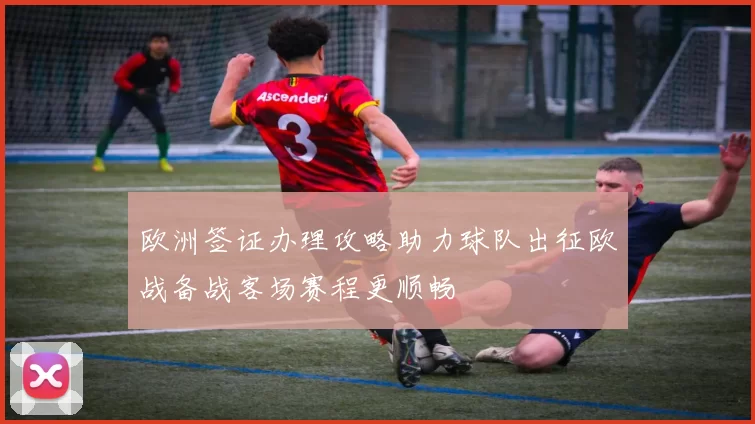 欧洲签证办理攻略助力球队出征欧战备战客场赛程更顺畅
