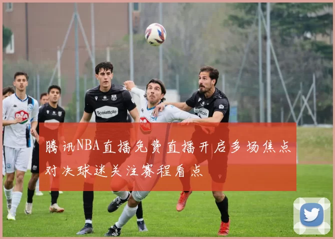 腾讯NBA直播免费直播开启多场焦点对决球迷关注赛程看点