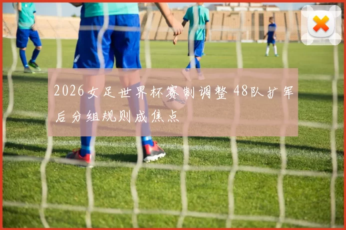 2026女足世界杯赛制调整 48队扩军后分组规则成焦点