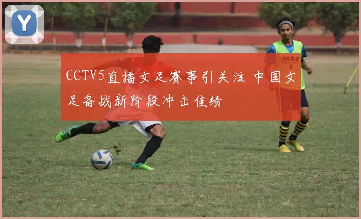 CCTV5直播女足赛事引关注 中国女足备战新阶段冲击佳绩