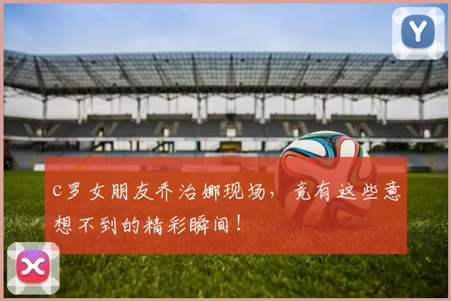 c罗女朋友乔治娜现场，竟有这些意想不到的精彩瞬间！