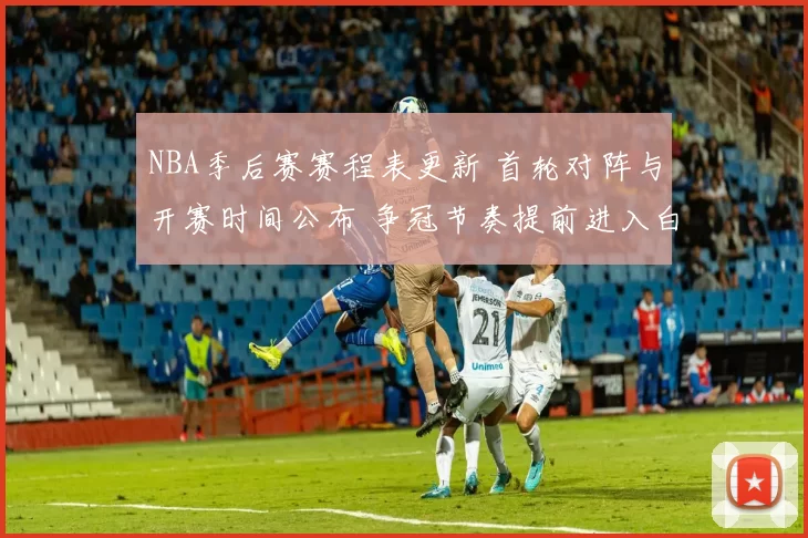 NBA季后赛赛程表更新 首轮对阵与开赛时间公布 争冠节奏提前进入白热化