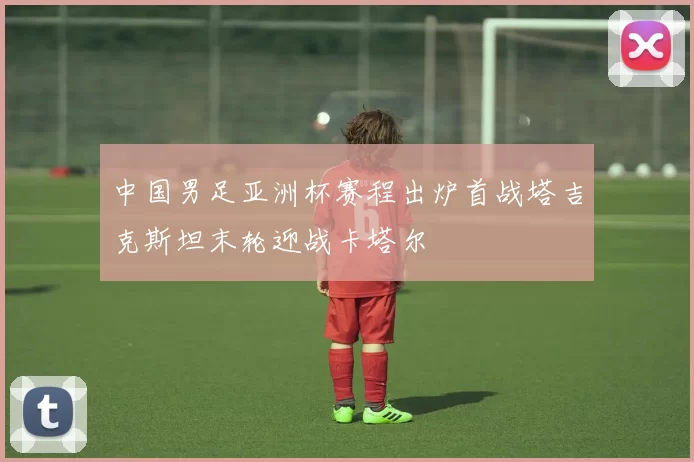 中国男足亚洲杯赛程出炉首战塔吉克斯坦末轮迎战卡塔尔