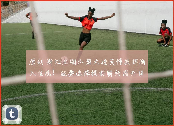 原创 斯坦丘刚加盟大连英博发挥渐入佳境！就要选择提前解约离开俱乐部，加盟欧洲冠军队
