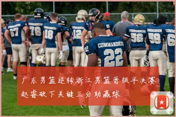 广东男篮逆转浙江男篮晋级半决赛赵睿砍下关键三分助赢球